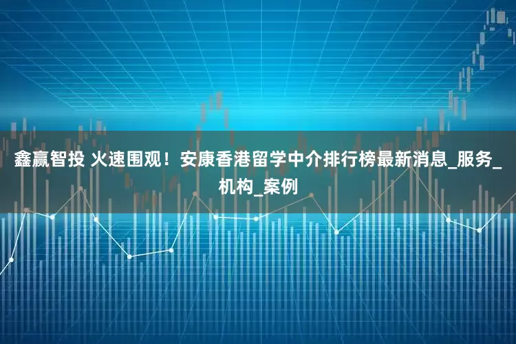 鑫赢智投 火速围观！安康香港留学中介排行榜最新消息_服务_机构_案例