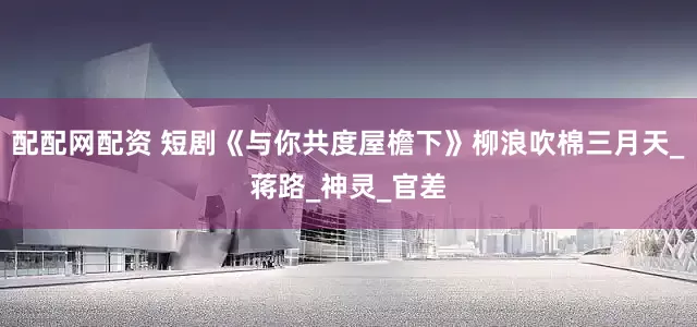 配配网配资 短剧《与你共度屋檐下》柳浪吹棉三月天_蒋路_神灵_官差