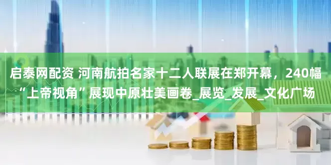 启泰网配资 河南航拍名家十二人联展在郑开幕，240幅“上帝视角”展现中原壮美画卷_展览_发展_文化广场
