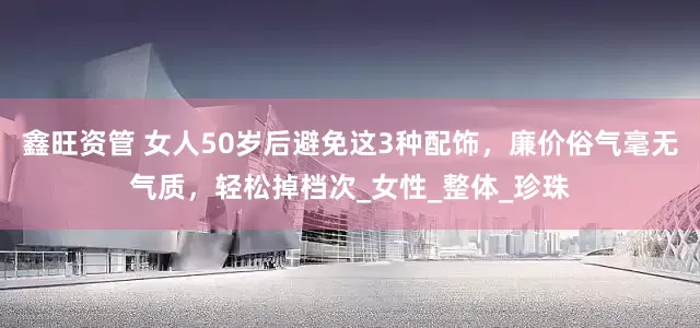 鑫旺资管 女人50岁后避免这3种配饰，廉价俗气毫无气质，轻松掉档次_女性_整体_珍珠