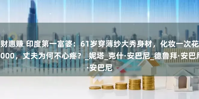 财惠赚 印度第一富婆：61岁穿薄纱大秀身材，化妆一次花8000，丈夫为何不心疼？_妮塔_克什·安巴尼_德鲁拜·安巴尼