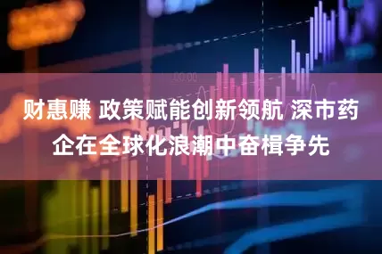 财惠赚 政策赋能创新领航 深市药企在全球化浪潮中奋楫争先