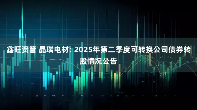 鑫旺资管 晶瑞电材: 2025年第二季度可转换公司债券转股情况公告