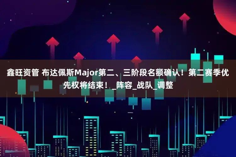 鑫旺资管 布达佩斯Major第二、三阶段名额确认！第二赛季优先权将结束！_阵容_战队_调整
