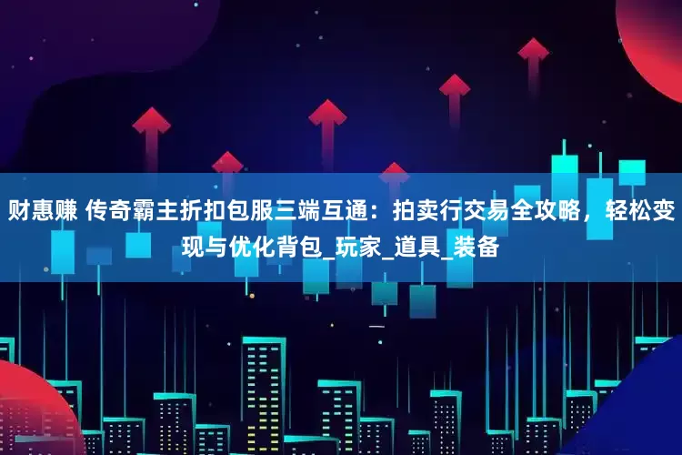 财惠赚 传奇霸主折扣包服三端互通：拍卖行交易全攻略，轻松变现与优化背包_玩家_道具_装备
