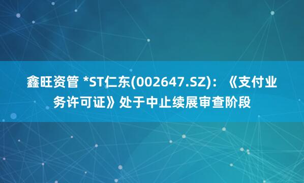 鑫旺资管 *ST仁东(002647.SZ)：《支付业务许可证》处于中止续展审查阶段