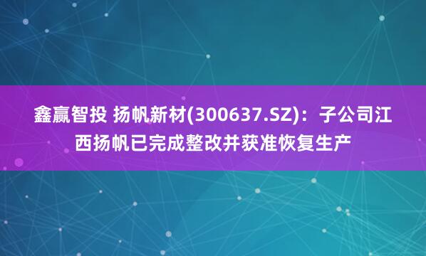 鑫赢智投 扬帆新材(300637.SZ)：子公司江西扬帆已完成整改并获准恢复生产