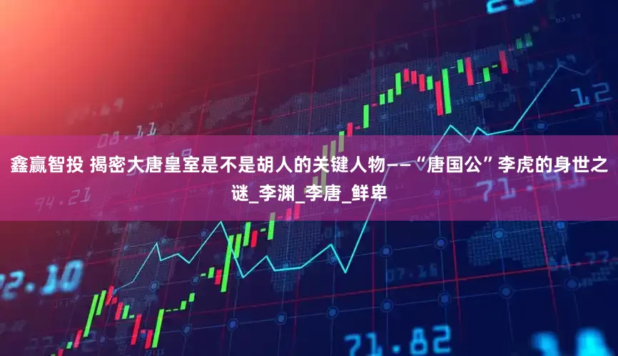 鑫赢智投 揭密大唐皇室是不是胡人的关键人物——“唐国公”李虎的身世之谜_李渊_李唐_鲜卑