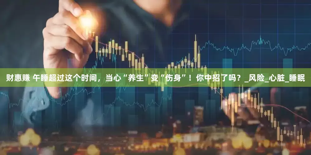 财惠赚 午睡超过这个时间，当心“养生”变“伤身”！你中招了吗？_风险_心脏_睡眠