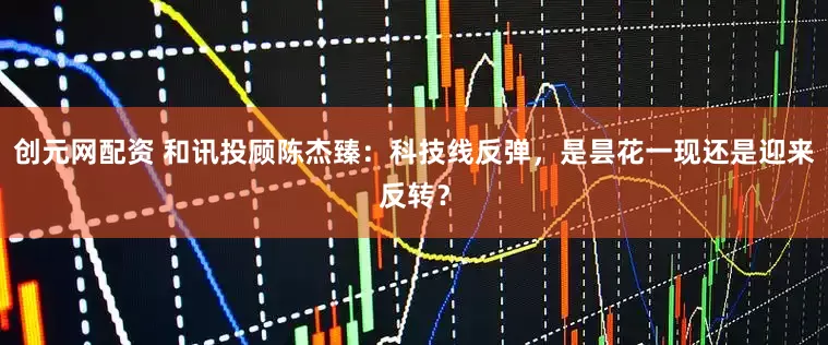 创元网配资 和讯投顾陈杰臻：科技线反弹，是昙花一现还是迎来反转？