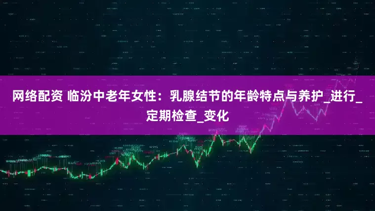 网络配资 临汾中老年女性：乳腺结节的年龄特点与养护_进行_定期检查_变化