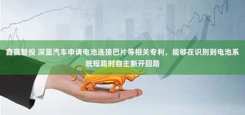 鑫赢智投 深蓝汽车申请电池连接巴片等相关专利，能够在识别到电池系统短路时自主断开回路