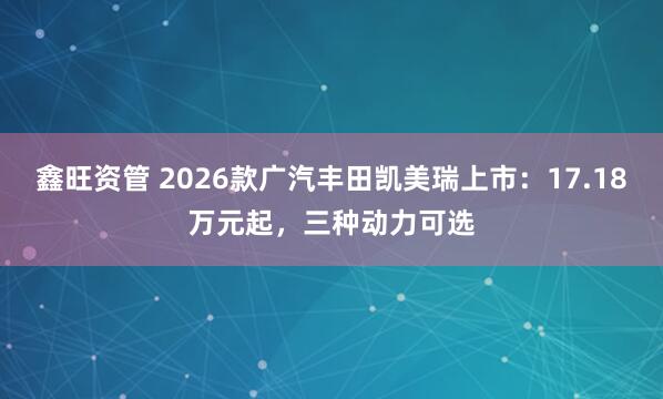 鑫旺资管 2026款广汽丰田凯美瑞上市：17.18万元起，三种动力可选