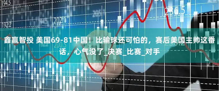 鑫赢智投 美国69-81中国！比输球还可怕的，赛后美国主帅这番话，心气没了_决赛_比赛_对手
