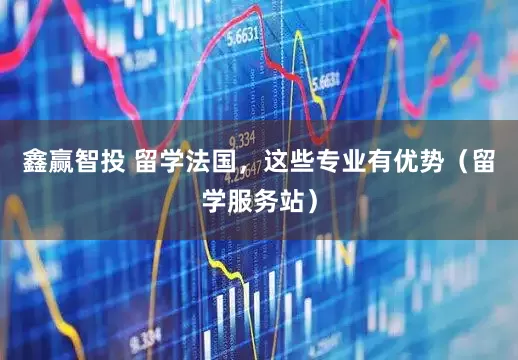 鑫赢智投 留学法国，这些专业有优势（留学服务站）