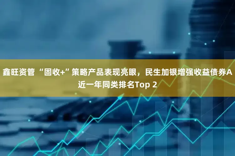 鑫旺资管 “固收+”策略产品表现亮眼，民生加银增强收益债券A近一年同类排名Top 2