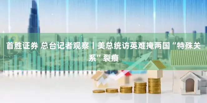 首胜证券 总台记者观察丨美总统访英难掩两国“特殊关系”裂痕