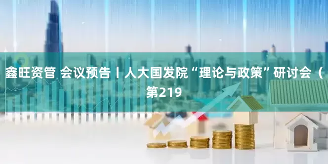 鑫旺资管 会议预告丨人大国发院“理论与政策”研讨会（第219