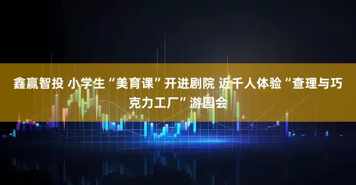 鑫赢智投 小学生“美育课”开进剧院 近千人体验“查理与巧克力工厂”游园会
