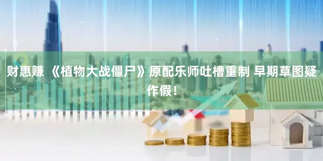 财惠赚 《植物大战僵尸》原配乐师吐槽重制 早期草图疑作假！