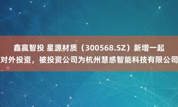 鑫赢智投 星源材质(300568.SZ)新增一起对外投资,被投资公司为杭州慧感智能科技有限公司