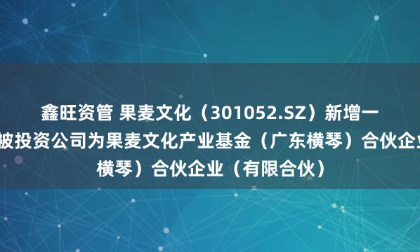 鑫旺资管 果麦文化（301052.SZ）新增一起对外投资，被投资公司为果麦文化产业基金（广东横琴）合伙企业（有限合伙）