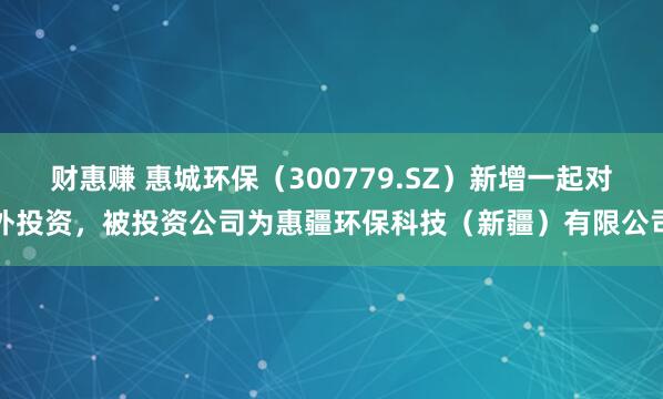 财惠赚 惠城环保（300779.SZ）新增一起对外投资，被投资公司为惠疆环保科技（新疆）有限公司