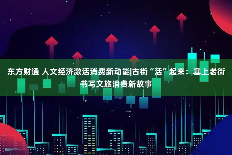 东方财通 人文经济激活消费新动能|古街“活”起来：塞上老街书写文旅消费新故事