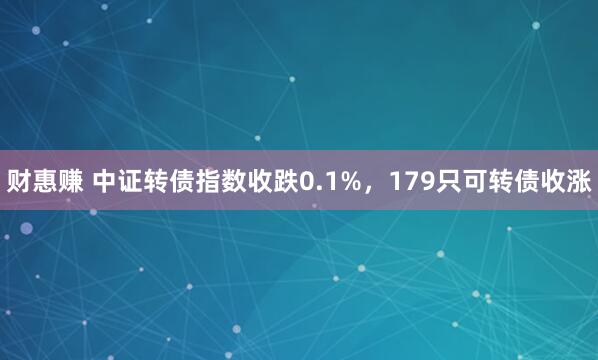 财惠赚 中证转债指数收跌0.1%，179只可转债收涨