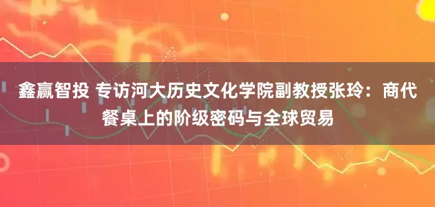 鑫赢智投 专访河大历史文化学院副教授张玲:商代餐桌上的阶级密码与全球贸易