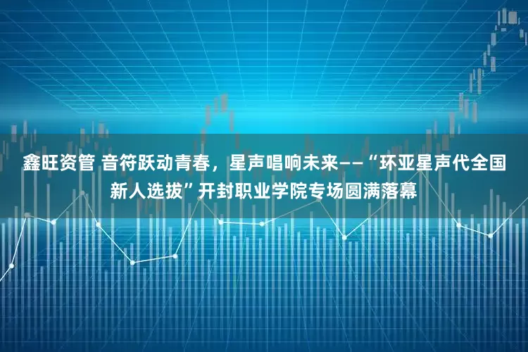 鑫旺资管 音符跃动青春，星声唱响未来——“环亚星声代全国新人选拔”开封职业学院专场圆满落幕