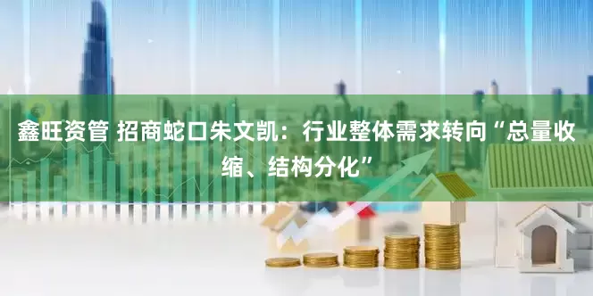 鑫旺资管 招商蛇口朱文凯：行业整体需求转向“总量收缩、结构分化”