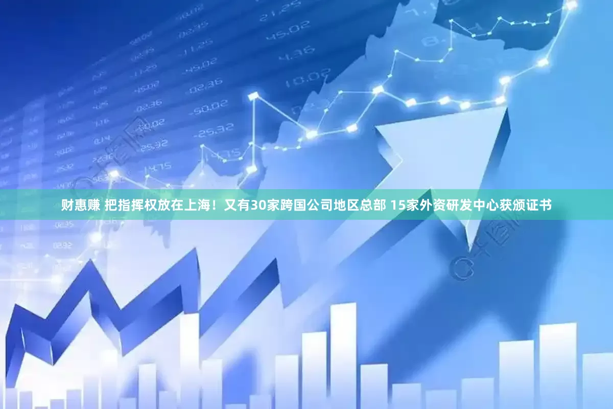 财惠赚 把指挥权放在上海！又有30家跨国公司地区总部 15家外资研发中心获颁证书