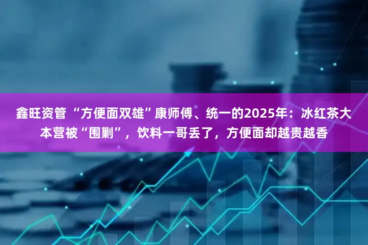鑫旺资管 “方便面双雄”康师傅、统一的2025年：冰红茶大本营被“围剿”，饮料一哥丢了，方便面却越贵越香