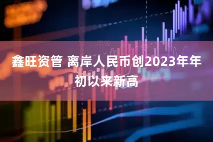 鑫旺资管 离岸人民币创2023年年初以来新高