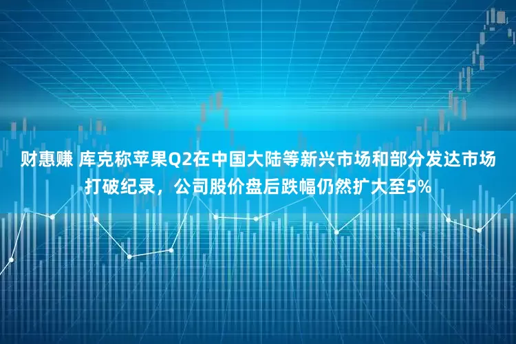 财惠赚 库克称苹果Q2在中国大陆等新兴市场和部分发达市场打破纪录，公司股价盘后跌幅仍然扩大至5%