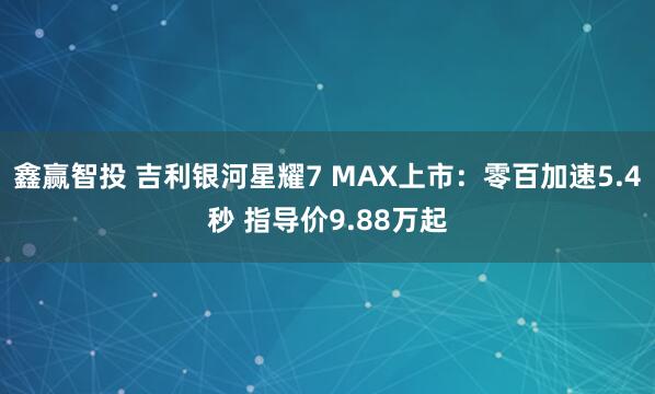 鑫赢智投 吉利银河星耀7 MAX上市：零百加速5.4秒 指导价9.88万起