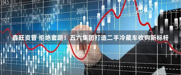 鑫旺资管 拒绝套路！五六集团打造二手冷藏车收购新标杆